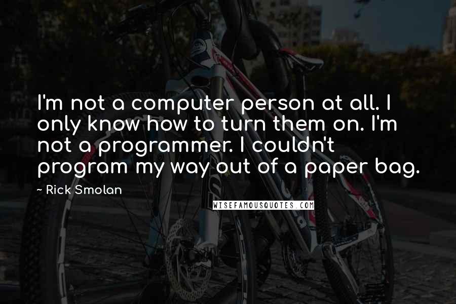 Rick Smolan Quotes: I'm not a computer person at all. I only know how to turn them on. I'm not a programmer. I couldn't program my way out of a paper bag.