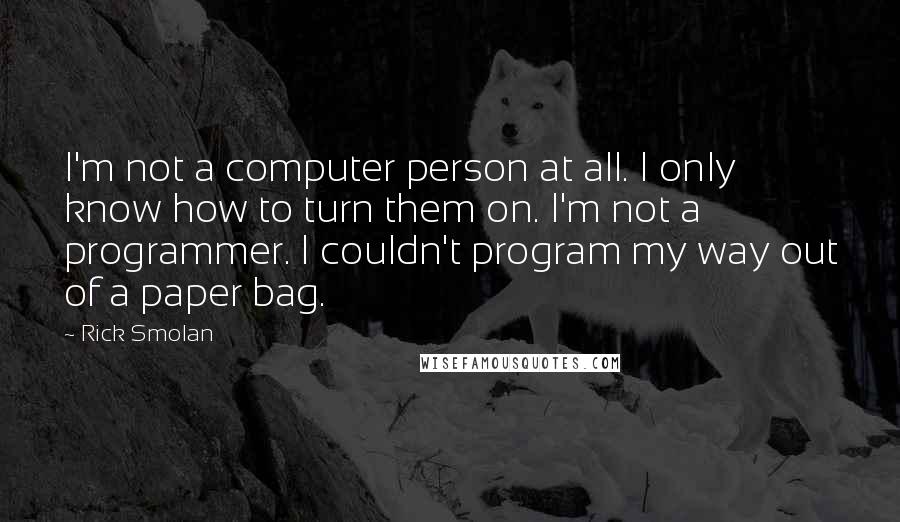 Rick Smolan Quotes: I'm not a computer person at all. I only know how to turn them on. I'm not a programmer. I couldn't program my way out of a paper bag.