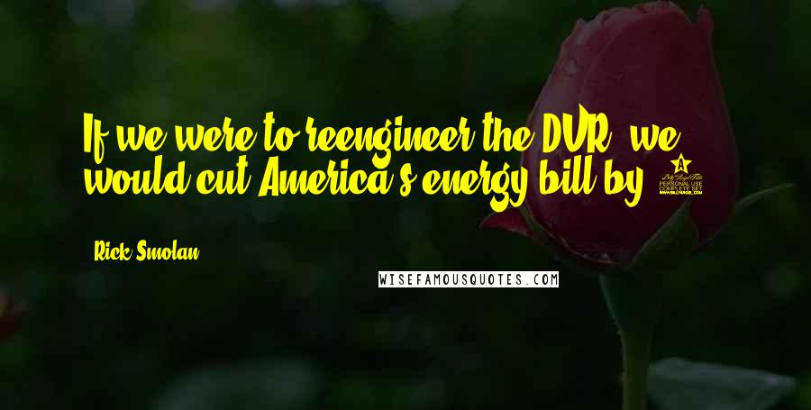 Rick Smolan Quotes: If we were to reengineer the DVR, we would cut America's energy bill by 5%.