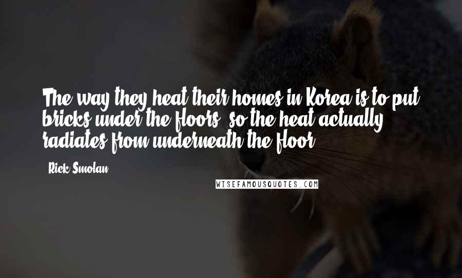Rick Smolan Quotes: The way they heat their homes in Korea is to put bricks under the floors, so the heat actually radiates from underneath the floor.