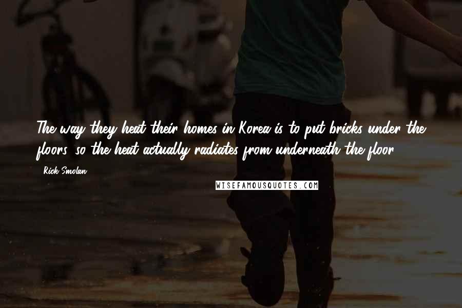 Rick Smolan Quotes: The way they heat their homes in Korea is to put bricks under the floors, so the heat actually radiates from underneath the floor.