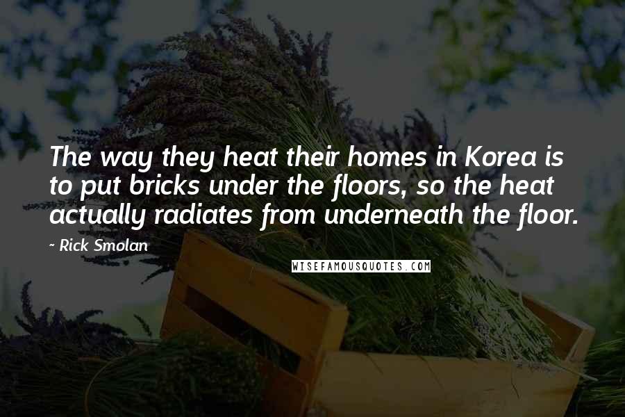 Rick Smolan Quotes: The way they heat their homes in Korea is to put bricks under the floors, so the heat actually radiates from underneath the floor.