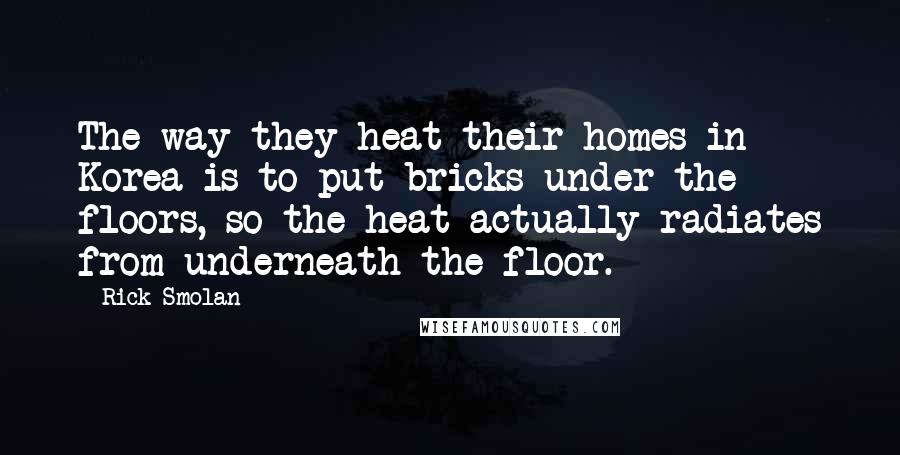 Rick Smolan Quotes: The way they heat their homes in Korea is to put bricks under the floors, so the heat actually radiates from underneath the floor.