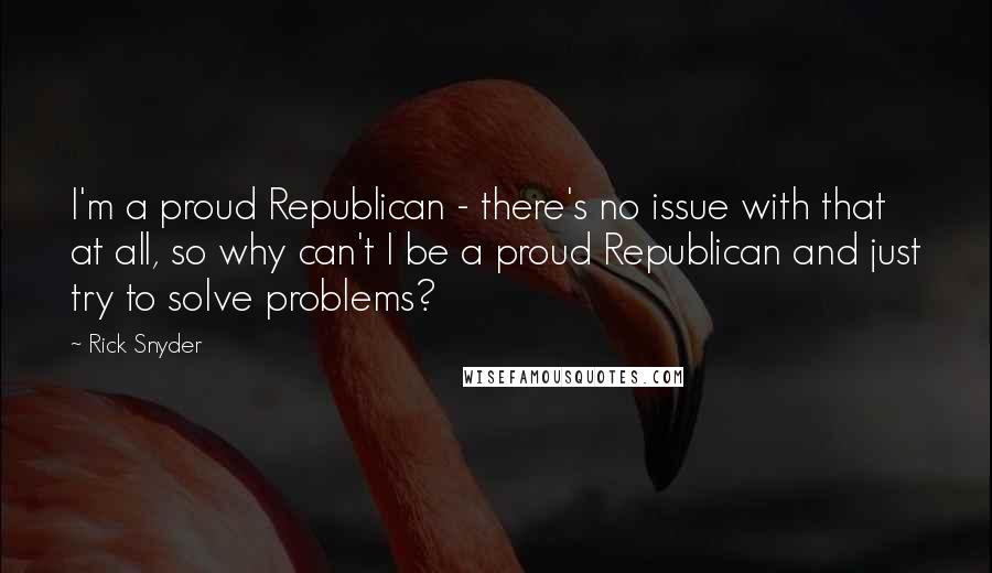 Rick Snyder Quotes: I'm a proud Republican - there's no issue with that at all, so why can't I be a proud Republican and just try to solve problems?