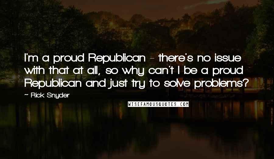 Rick Snyder Quotes: I'm a proud Republican - there's no issue with that at all, so why can't I be a proud Republican and just try to solve problems?