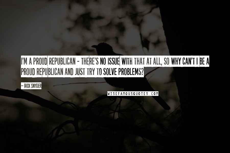 Rick Snyder Quotes: I'm a proud Republican - there's no issue with that at all, so why can't I be a proud Republican and just try to solve problems?