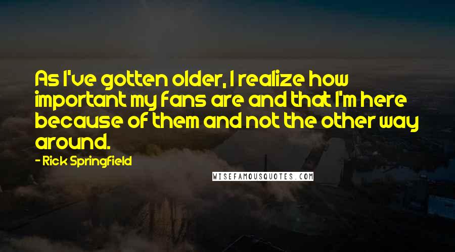Rick Springfield Quotes: As I've gotten older, I realize how important my fans are and that I'm here because of them and not the other way around.