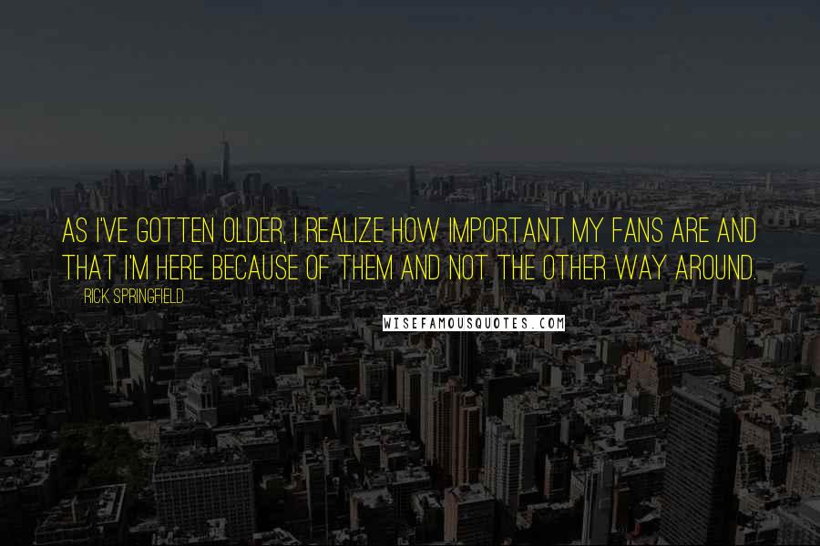 Rick Springfield Quotes: As I've gotten older, I realize how important my fans are and that I'm here because of them and not the other way around.