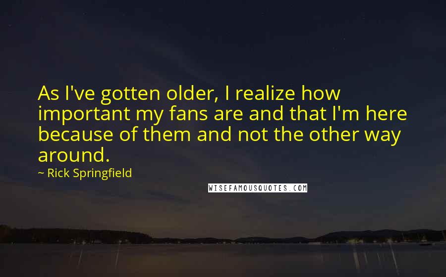 Rick Springfield Quotes: As I've gotten older, I realize how important my fans are and that I'm here because of them and not the other way around.