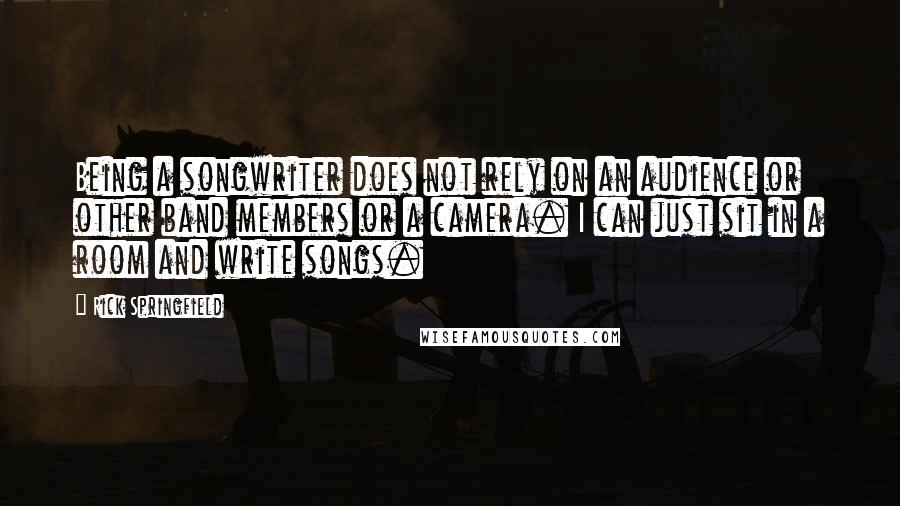 Rick Springfield Quotes: Being a songwriter does not rely on an audience or other band members or a camera. I can just sit in a room and write songs.