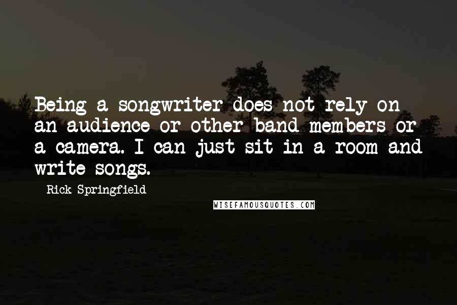 Rick Springfield Quotes: Being a songwriter does not rely on an audience or other band members or a camera. I can just sit in a room and write songs.