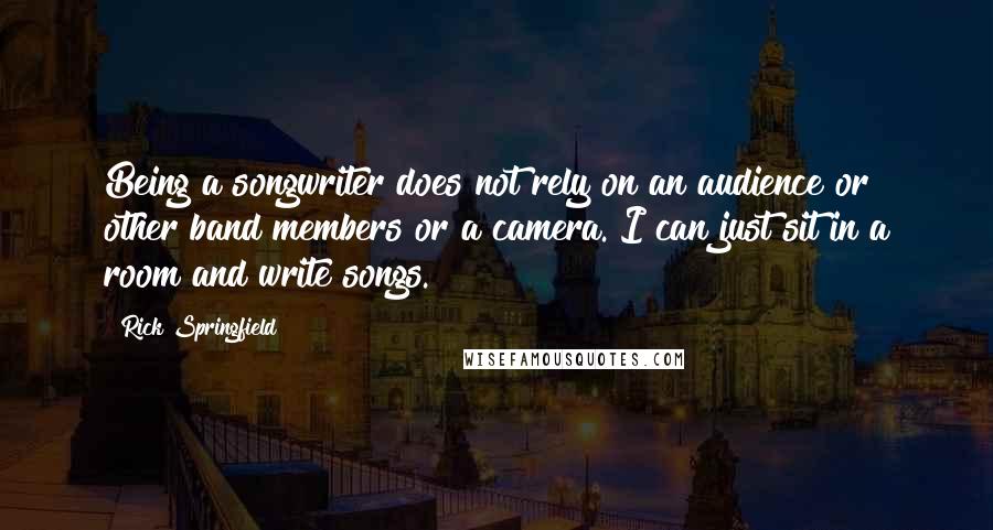 Rick Springfield Quotes: Being a songwriter does not rely on an audience or other band members or a camera. I can just sit in a room and write songs.