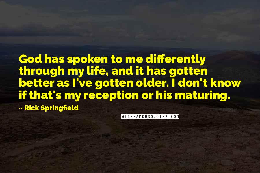 Rick Springfield Quotes: God has spoken to me differently through my life, and it has gotten better as I've gotten older. I don't know if that's my reception or his maturing.