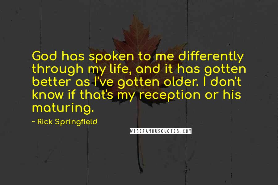 Rick Springfield Quotes: God has spoken to me differently through my life, and it has gotten better as I've gotten older. I don't know if that's my reception or his maturing.