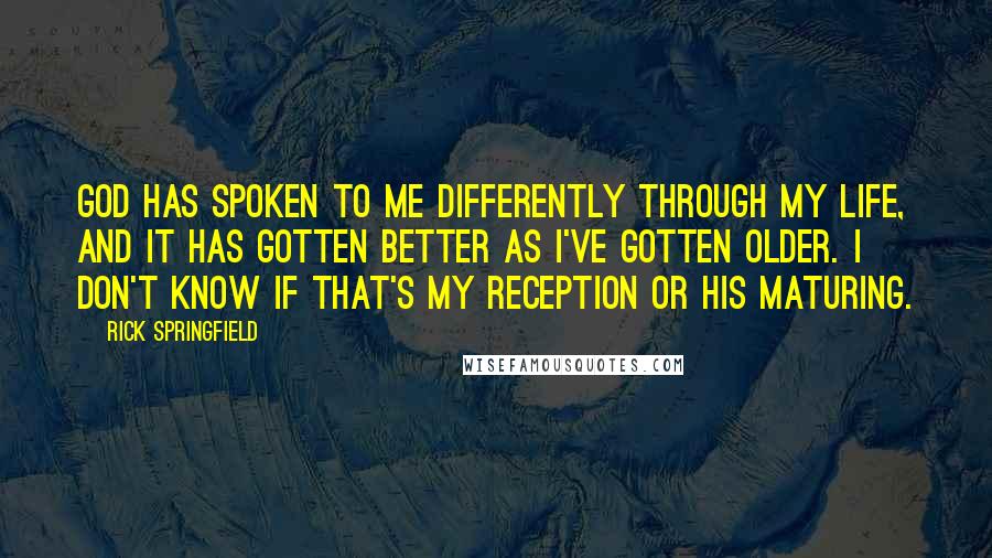 Rick Springfield Quotes: God has spoken to me differently through my life, and it has gotten better as I've gotten older. I don't know if that's my reception or his maturing.