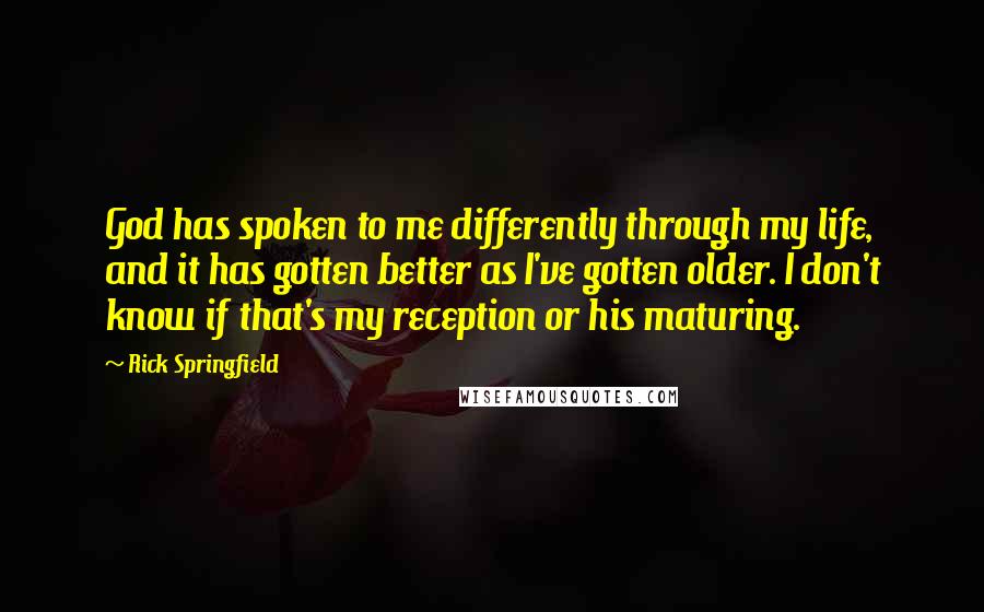 Rick Springfield Quotes: God has spoken to me differently through my life, and it has gotten better as I've gotten older. I don't know if that's my reception or his maturing.