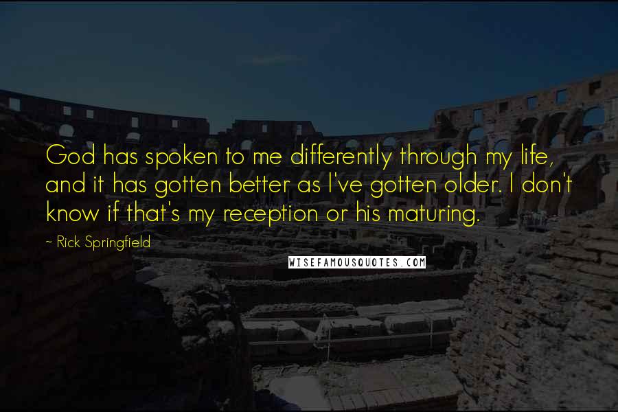 Rick Springfield Quotes: God has spoken to me differently through my life, and it has gotten better as I've gotten older. I don't know if that's my reception or his maturing.