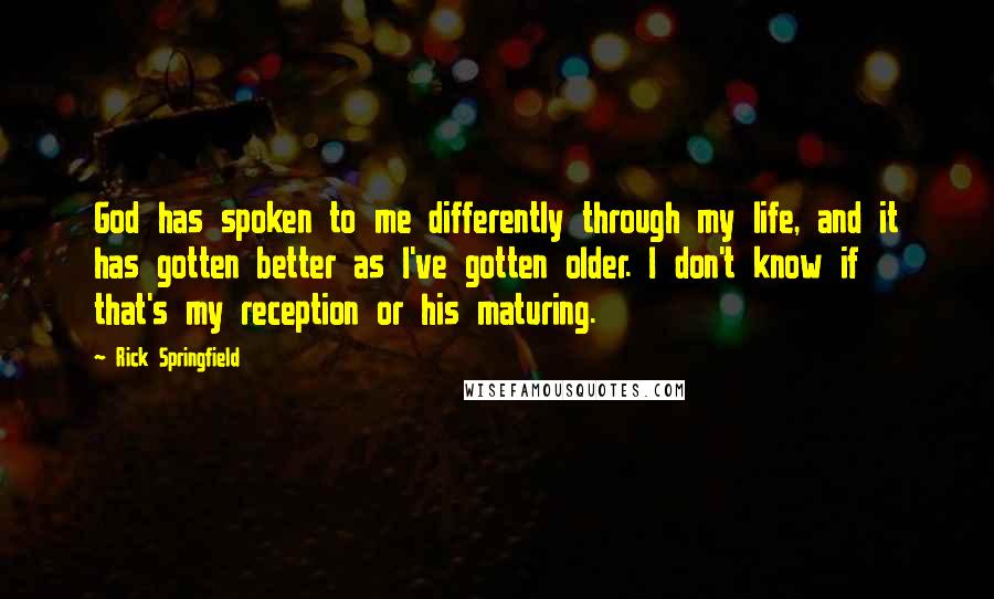 Rick Springfield Quotes: God has spoken to me differently through my life, and it has gotten better as I've gotten older. I don't know if that's my reception or his maturing.