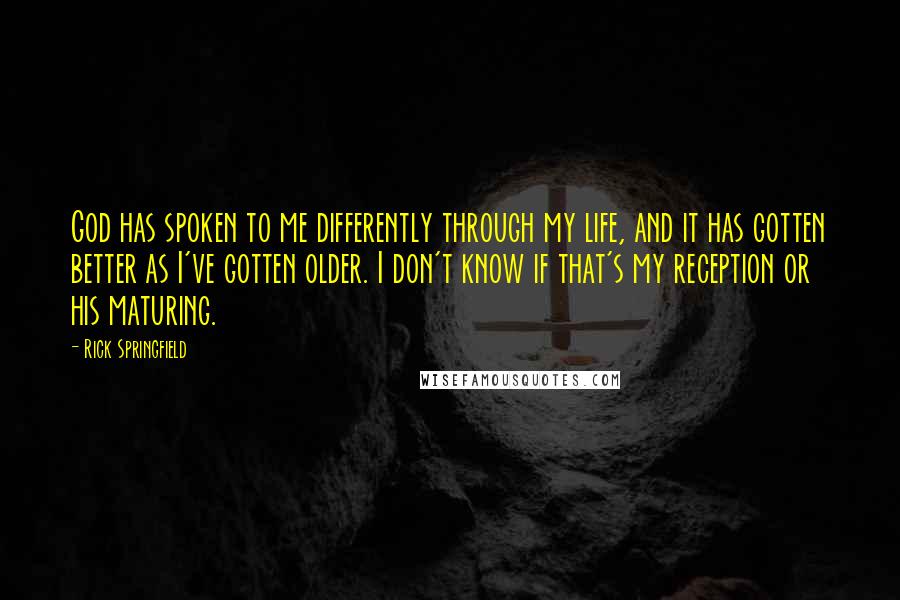 Rick Springfield Quotes: God has spoken to me differently through my life, and it has gotten better as I've gotten older. I don't know if that's my reception or his maturing.