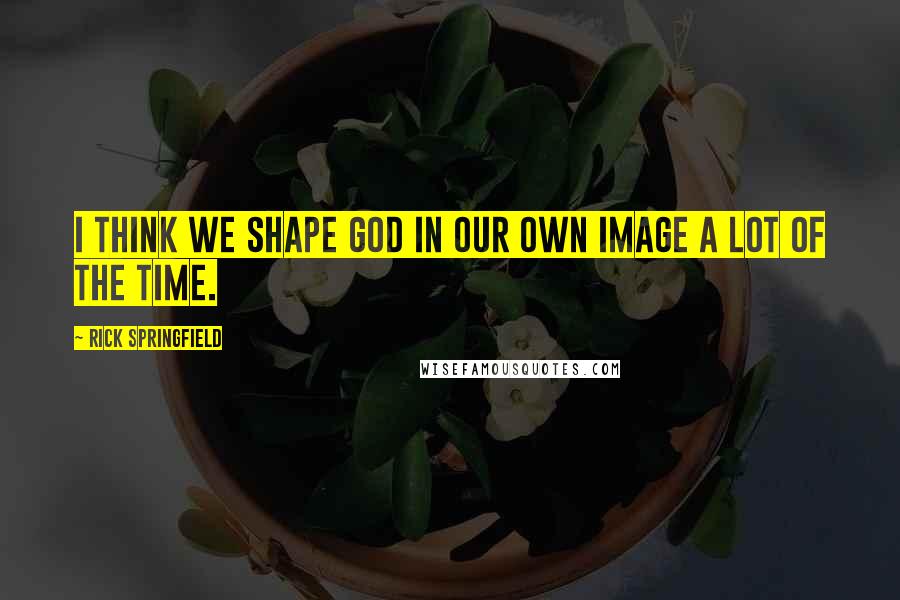 Rick Springfield Quotes: I think we shape God in our own image a lot of the time.