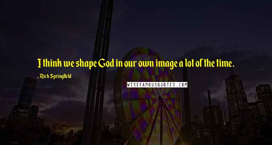 Rick Springfield Quotes: I think we shape God in our own image a lot of the time.
