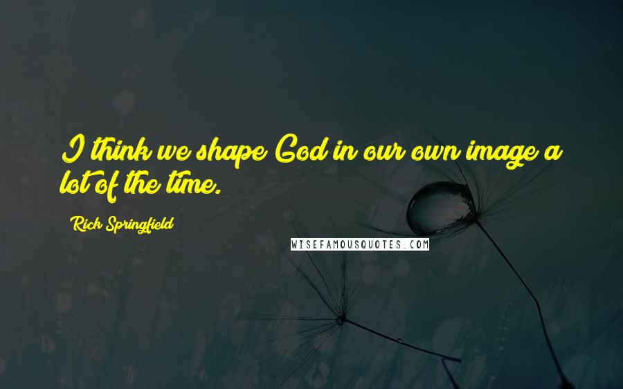 Rick Springfield Quotes: I think we shape God in our own image a lot of the time.