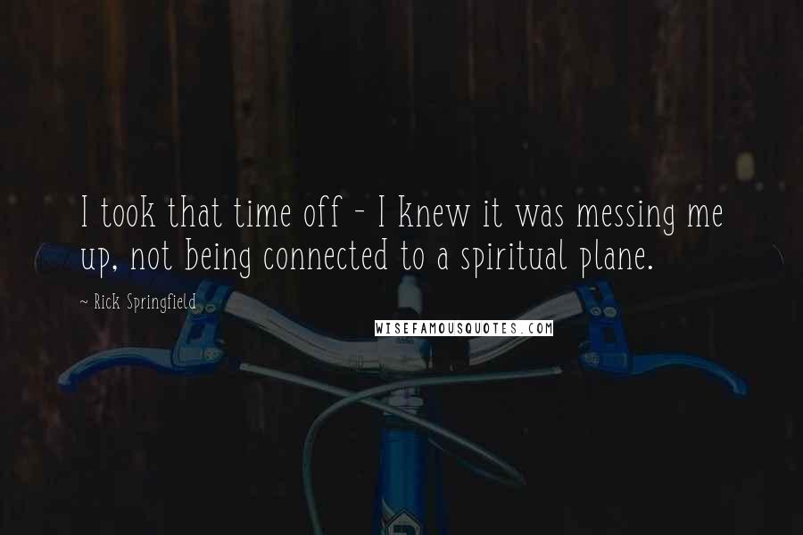 Rick Springfield Quotes: I took that time off - I knew it was messing me up, not being connected to a spiritual plane.