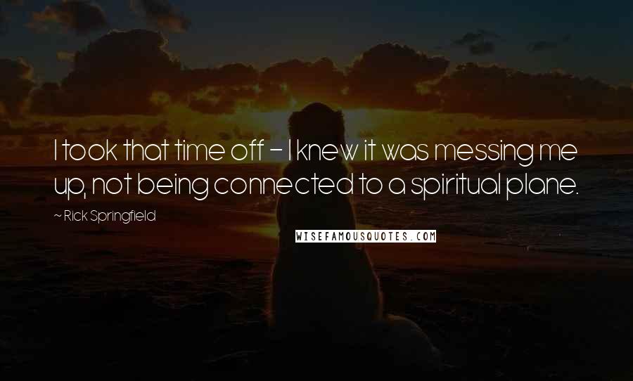 Rick Springfield Quotes: I took that time off - I knew it was messing me up, not being connected to a spiritual plane.