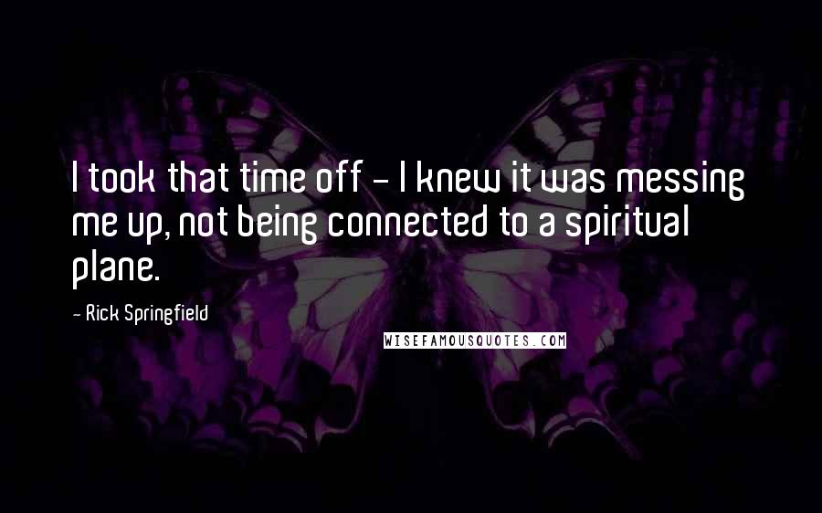 Rick Springfield Quotes: I took that time off - I knew it was messing me up, not being connected to a spiritual plane.