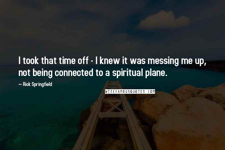 Rick Springfield Quotes: I took that time off - I knew it was messing me up, not being connected to a spiritual plane.