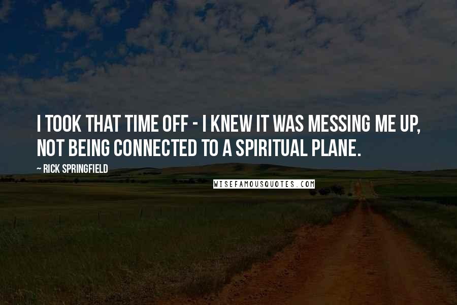 Rick Springfield Quotes: I took that time off - I knew it was messing me up, not being connected to a spiritual plane.