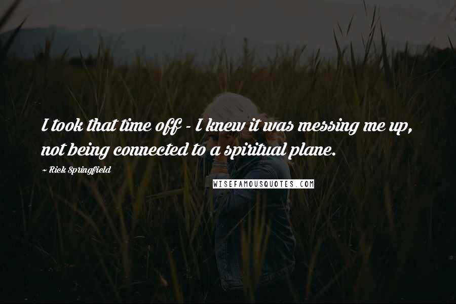 Rick Springfield Quotes: I took that time off - I knew it was messing me up, not being connected to a spiritual plane.