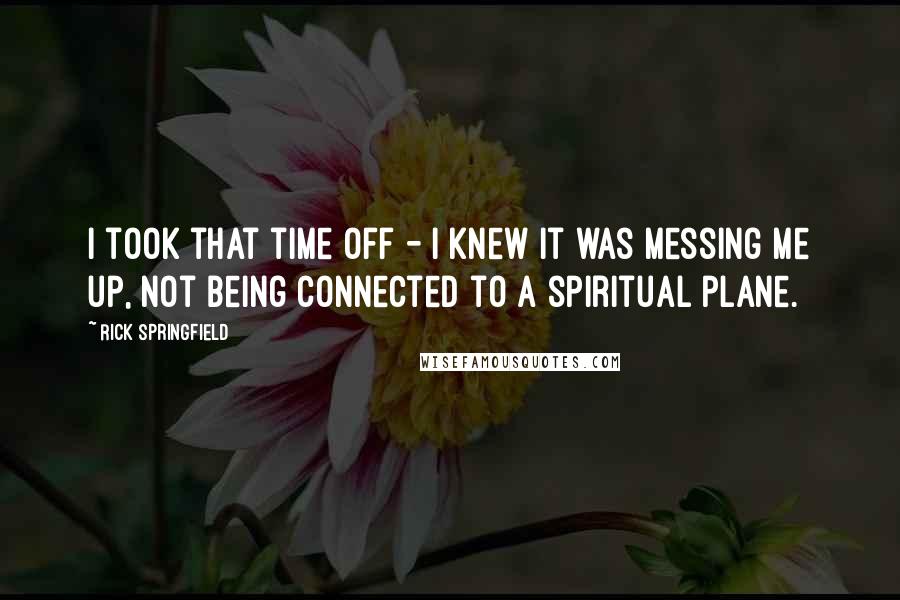 Rick Springfield Quotes: I took that time off - I knew it was messing me up, not being connected to a spiritual plane.