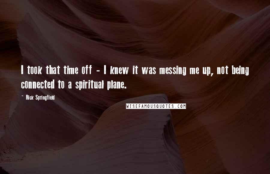 Rick Springfield Quotes: I took that time off - I knew it was messing me up, not being connected to a spiritual plane.