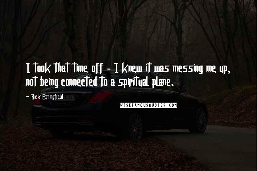 Rick Springfield Quotes: I took that time off - I knew it was messing me up, not being connected to a spiritual plane.