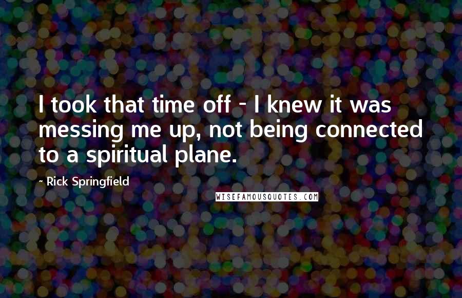 Rick Springfield Quotes: I took that time off - I knew it was messing me up, not being connected to a spiritual plane.