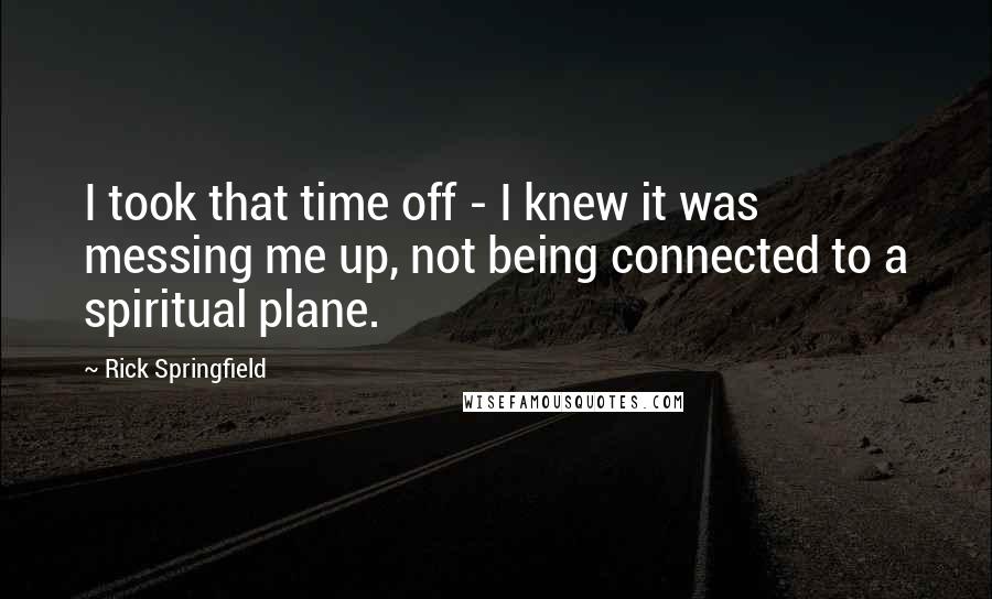 Rick Springfield Quotes: I took that time off - I knew it was messing me up, not being connected to a spiritual plane.