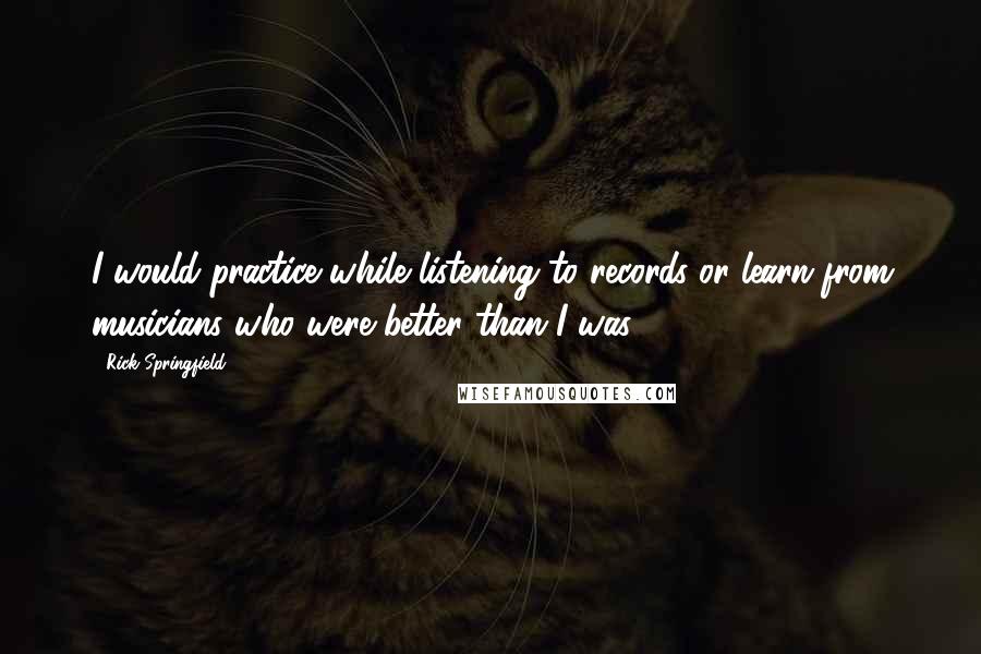 Rick Springfield Quotes: I would practice while listening to records or learn from musicians who were better than I was.