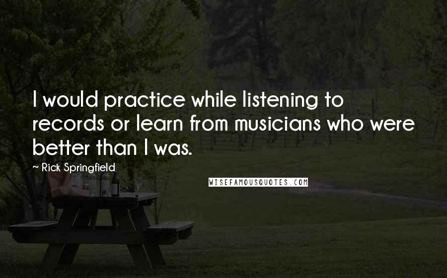 Rick Springfield Quotes: I would practice while listening to records or learn from musicians who were better than I was.