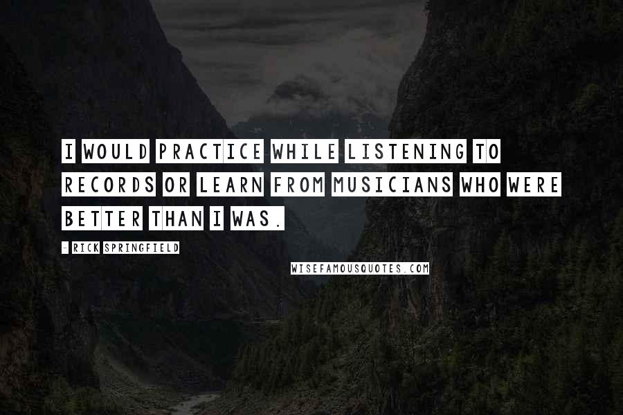 Rick Springfield Quotes: I would practice while listening to records or learn from musicians who were better than I was.