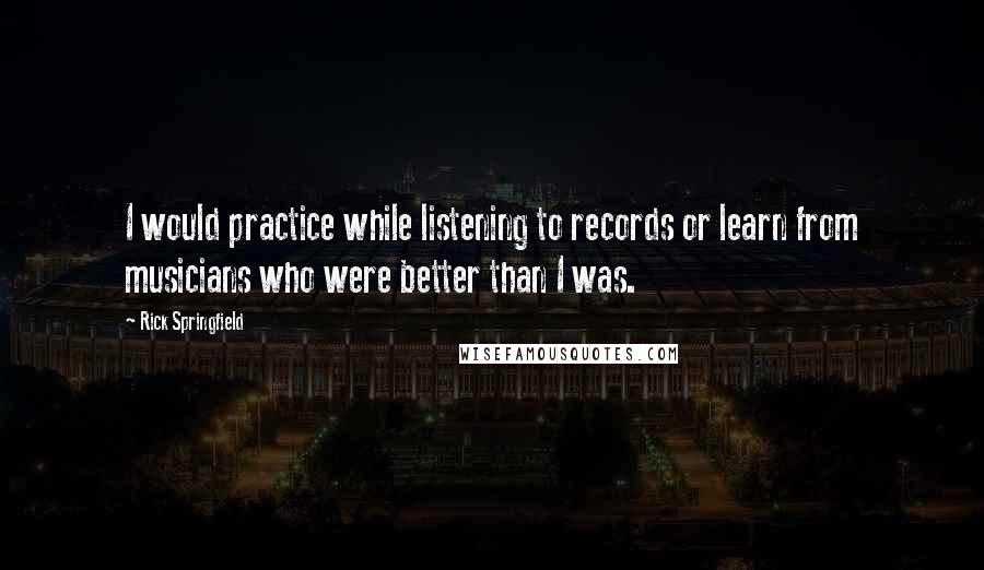 Rick Springfield Quotes: I would practice while listening to records or learn from musicians who were better than I was.