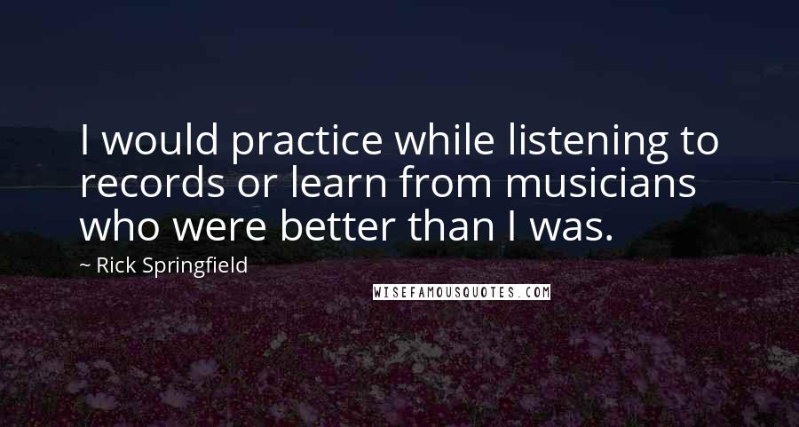 Rick Springfield Quotes: I would practice while listening to records or learn from musicians who were better than I was.