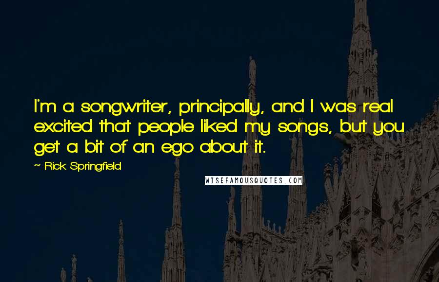 Rick Springfield Quotes: I'm a songwriter, principally, and I was real excited that people liked my songs, but you get a bit of an ego about it.