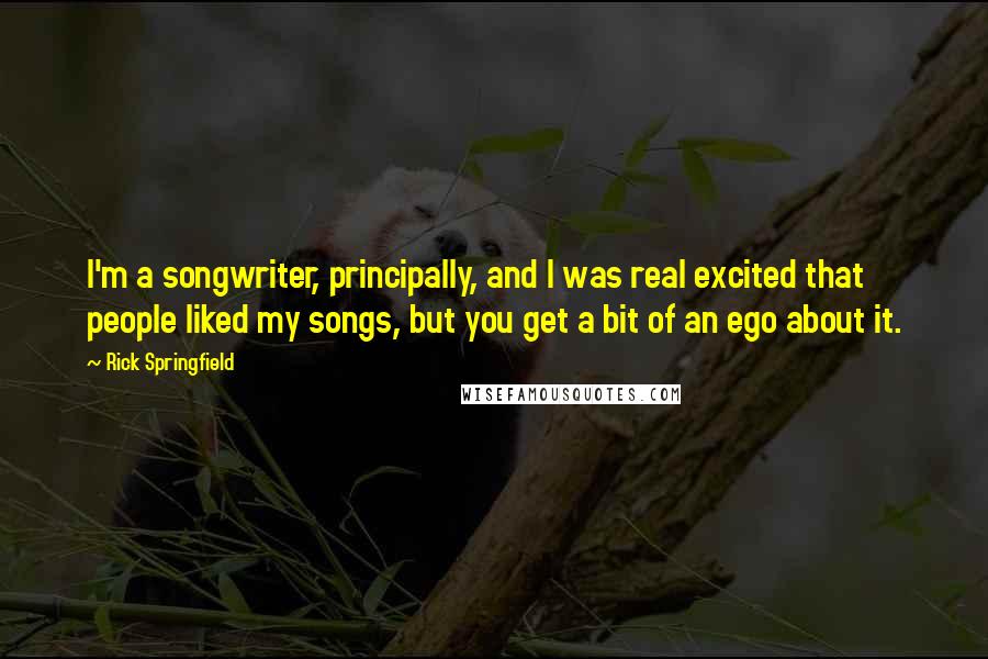 Rick Springfield Quotes: I'm a songwriter, principally, and I was real excited that people liked my songs, but you get a bit of an ego about it.