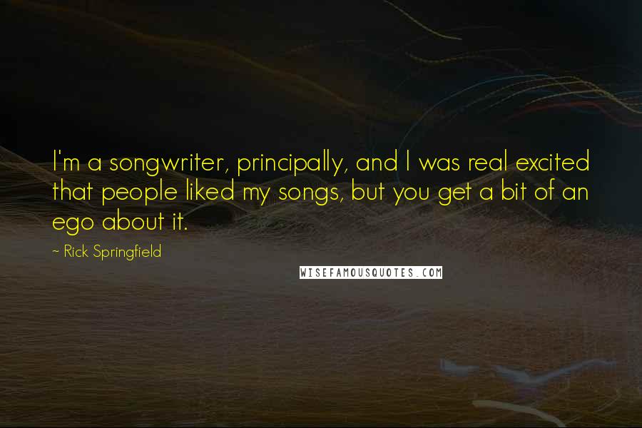 Rick Springfield Quotes: I'm a songwriter, principally, and I was real excited that people liked my songs, but you get a bit of an ego about it.