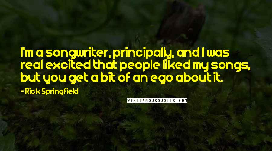 Rick Springfield Quotes: I'm a songwriter, principally, and I was real excited that people liked my songs, but you get a bit of an ego about it.