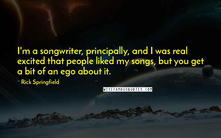 Rick Springfield Quotes: I'm a songwriter, principally, and I was real excited that people liked my songs, but you get a bit of an ego about it.