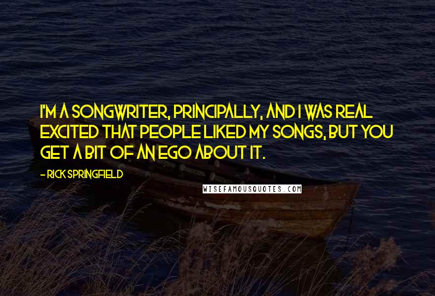 Rick Springfield Quotes: I'm a songwriter, principally, and I was real excited that people liked my songs, but you get a bit of an ego about it.