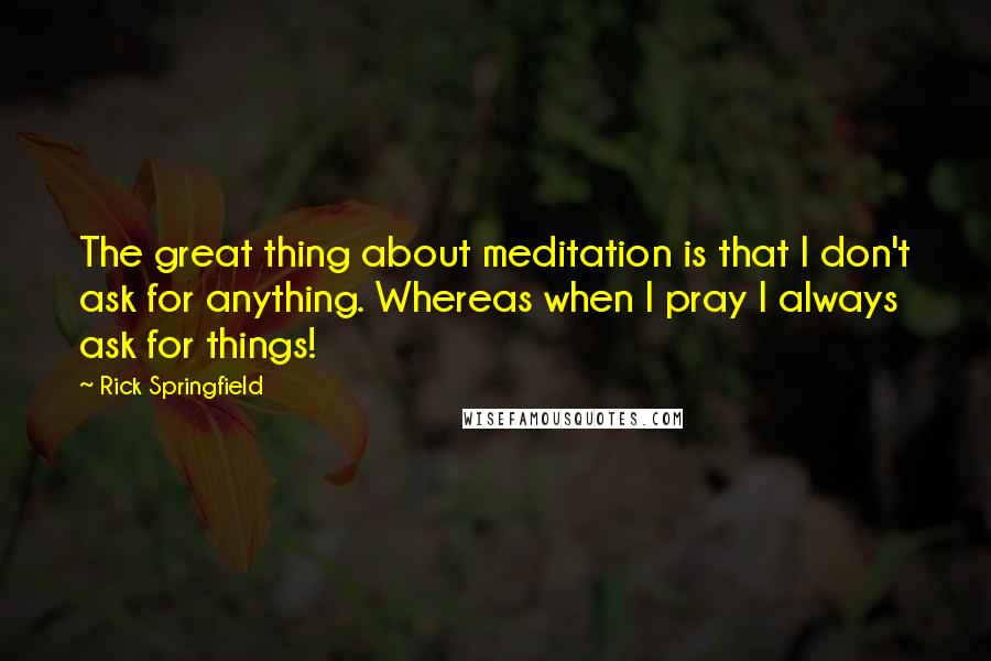 Rick Springfield Quotes: The great thing about meditation is that I don't ask for anything. Whereas when I pray I always ask for things!