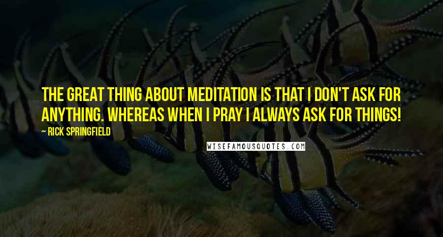 Rick Springfield Quotes: The great thing about meditation is that I don't ask for anything. Whereas when I pray I always ask for things!